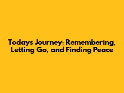 Today's Journey: Remembering, Letting Go, and Finding Peace