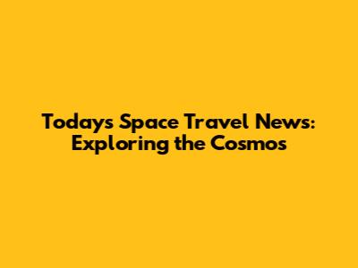 Today's Space Travel News: Exploring the Cosmos