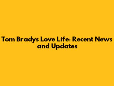 Tom Brady's Love Life: Recent News and Updates