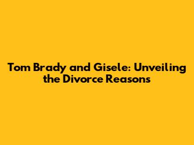 Tom Brady and Gisele: Unveiling the Divorce Reasons