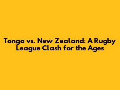 Tonga vs. New Zealand: A Rugby League Clash for the Ages