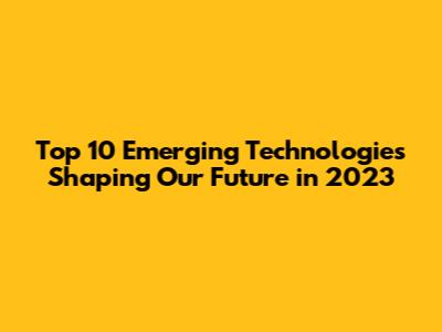 Top 10 Emerging Technologies Shaping Our Future in 2023