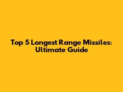 Top 5 Longest Range Missiles: Ultimate Guide