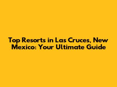 Top Resorts in Las Cruces, New Mexico: Your Ultimate Guide