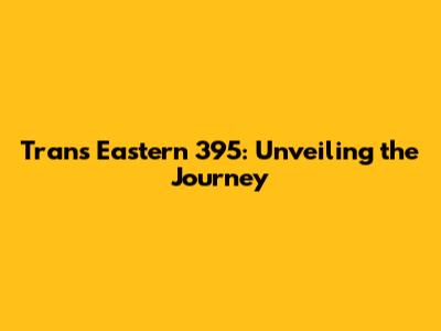 Trans Eastern 395: Unveiling the Journey
