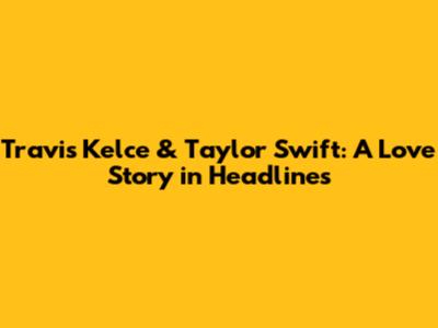 Travis Kelce & Taylor Swift: A Love Story in Headlines