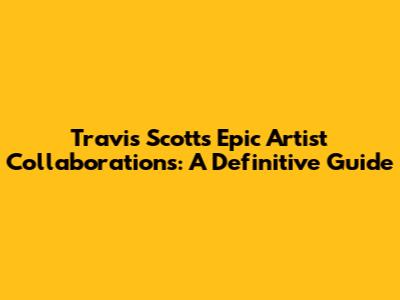 Travis Scott's Epic Artist Collaborations: A Definitive Guide