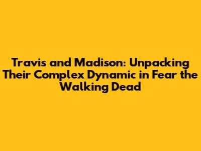 Travis and Madison: Unpacking Their Complex Dynamic in Fear the Walking Dead