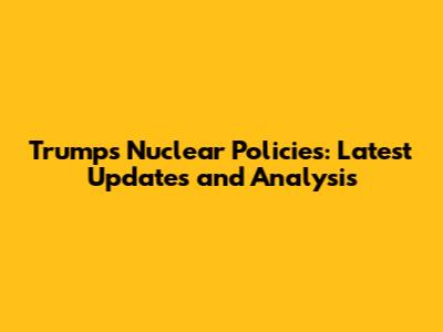 Trump's Nuclear Policies: Latest Updates and Analysis