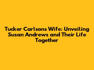 Tucker Carlson's Wife: Unveiling Susan Andrews and Their Life Together