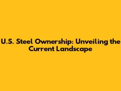 U.S. Steel Ownership: Unveiling the Current Landscape