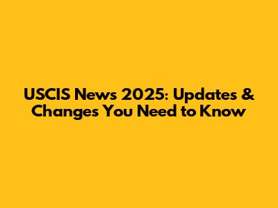 USCIS News 2025: Updates & Changes You Need to Know