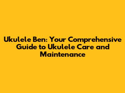 Ukulele Ben: Your Comprehensive Guide to Ukulele Care and Maintenance