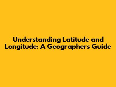 Understanding Latitude and Longitude: A Geographer's Guide