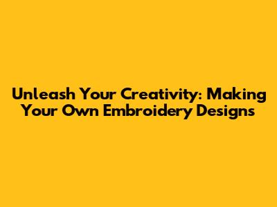 Unleash Your Creativity: Making Your Own Embroidery Designs