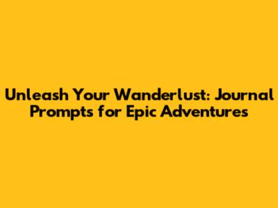 Unleash Your Wanderlust: Journal Prompts for Epic Adventures