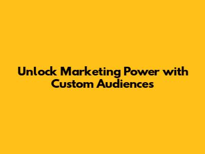 Unlock Marketing Power with Custom Audiences