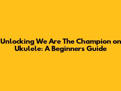 Unlocking 'We Are The Champion' on Ukulele: A Beginner's Guide