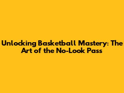 Unlocking Basketball Mastery: The Art of the No-Look Pass