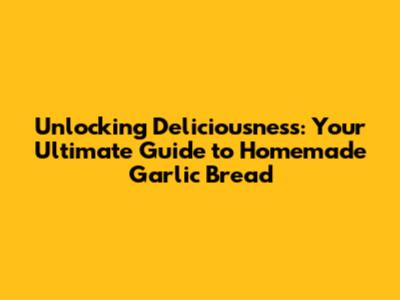 Unlocking Deliciousness: Your Ultimate Guide to Homemade Garlic Bread