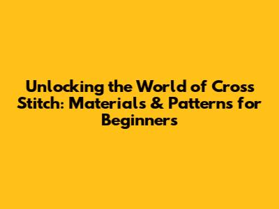 Unlocking the World of Cross Stitch: Materials & Patterns for Beginners