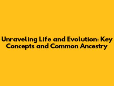 Unraveling Life and Evolution: Key Concepts and Common Ancestry