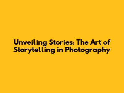 Unveiling Stories: The Art of Storytelling in Photography