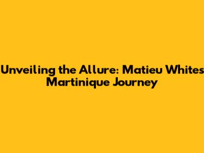 Unveiling the Allure: Matieu White's Martinique Journey