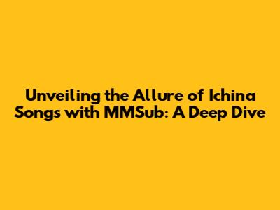 Unveiling the Allure of Ichina Songs with MMSub: A Deep Dive