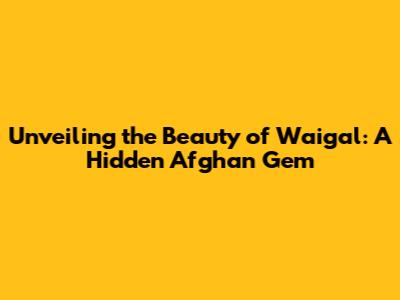 Unveiling the Beauty of Waigal: A Hidden Afghan Gem