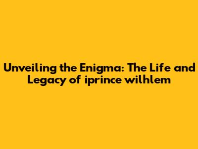 Unveiling the Enigma: The Life and Legacy of iprince wilhlem
