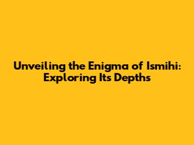 Unveiling the Enigma of 'Ismihi': Exploring Its Depths