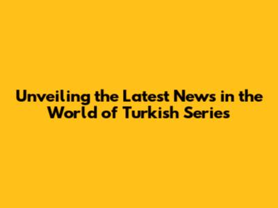Unveiling the Latest News in the World of Turkish Series