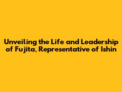 Unveiling the Life and Leadership of Fujita, Representative of Ishin