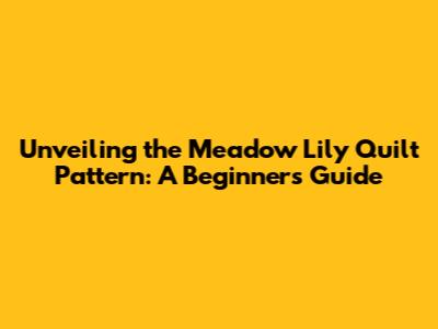 Unveiling the Meadow Lily Quilt Pattern: A Beginner's Guide