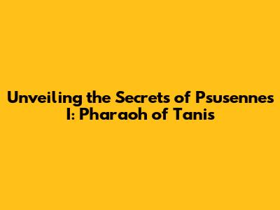 Unveiling the Secrets of Psusennes I: Pharaoh of Tanis
