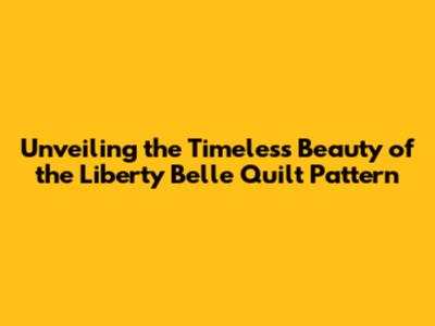 Unveiling the Timeless Beauty of the Liberty Belle Quilt Pattern