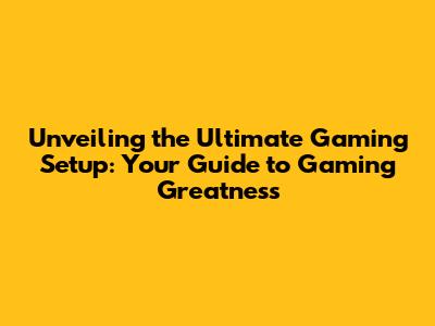 Unveiling the Ultimate Gaming Setup: Your Guide to Gaming Greatness