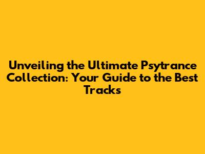 Unveiling the Ultimate Psytrance Collection: Your Guide to the Best Tracks