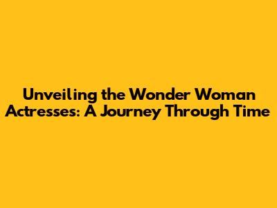 Unveiling the Wonder Woman Actresses: A Journey Through Time