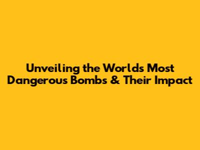 Unveiling the World's Most Dangerous Bombs & Their Impact