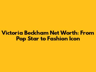 Victoria Beckham Net Worth: From Pop Star to Fashion Icon