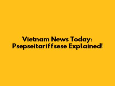 Vietnam News Today: Psepseitariffsese Explained!