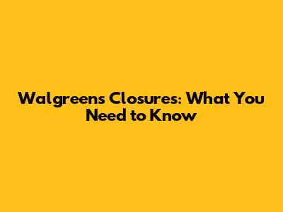 Walgreens Closures: What You Need to Know