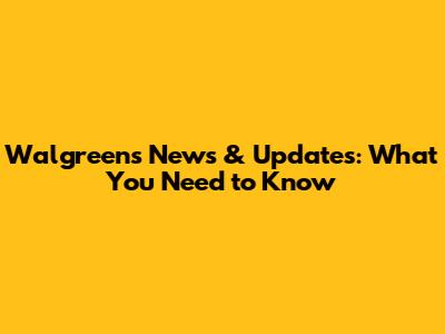 Walgreens News & Updates: What You Need to Know