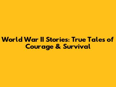 World War II Stories: True Tales of Courage & Survival