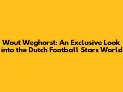 Wout Weghorst: An Exclusive Look into the Dutch Football Star's World
