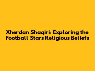 Xherdan Shaqiri: Exploring the Football Star's Religious Beliefs