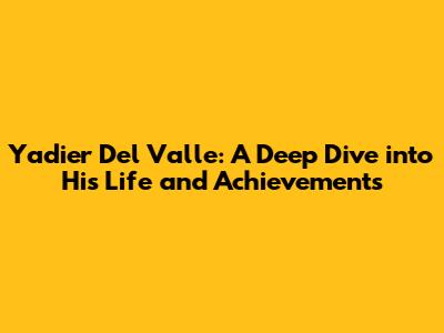 Yadier Del Valle: A Deep Dive into His Life and Achievements