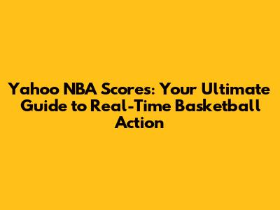 Yahoo NBA Scores: Your Ultimate Guide to Real-Time Basketball Action